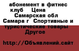 абонемент в фитнес клуб  › Цена ­ 4 500 - Самарская обл., Самара г. Спортивные и туристические товары » Другое   